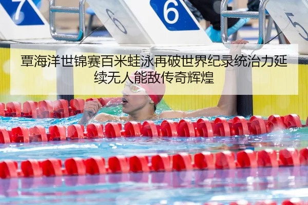 覃海洋世锦赛百米蛙泳再破世界纪录统治力延续无人能敌传奇辉煌